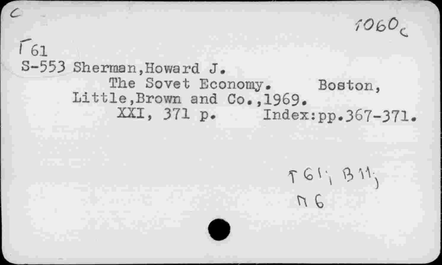 ﻿7 0 io 0^ n61
S-553 Sherman,Howard J.
The Sovet Economy. Boston, Little,Brown and Co.,1969.
XXI, 371 p. Index:pp.367-371.